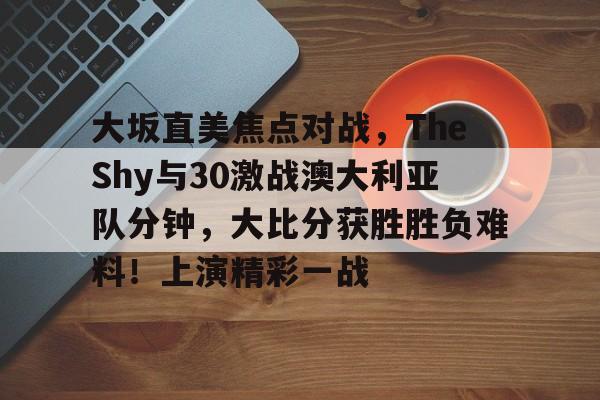 关于大坂直美焦点对战,TheShy与30激战澳大利亚队分钟,大比分获胜胜负难料!上演精彩一战的信息-爱游戏