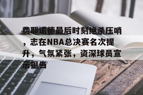 关于费耶诺德最后时刻绝杀压哨,志在NBA总决赛名次提升,气氛紧张,资深球员宣示担当的信息-爱游戏官网