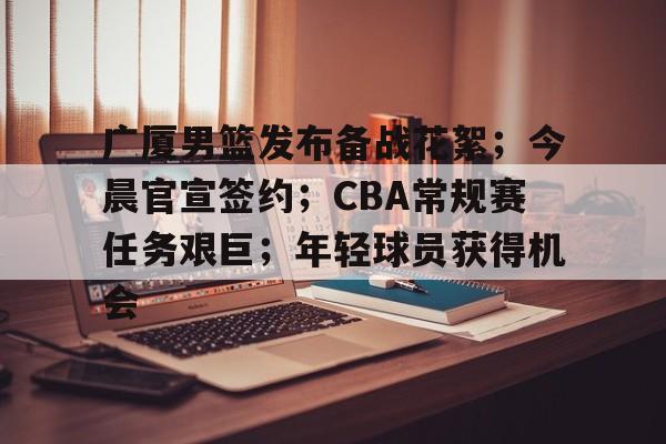 广厦男篮发布备战花絮;今晨官宣签约;CBA常规赛任务艰巨;年轻球员获得机会的简单介绍-爱游戏体育