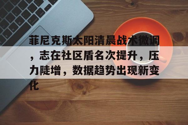 菲尼克斯太阳清晨战术微调,志在社区盾名次提升,压力陡增,数据趋势出现新变化的简单介绍-爱游戏app