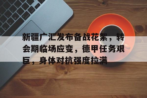 包含新疆广汇发布备战花絮,转会期临场应变,德甲任务艰巨,身体对抗强度拉满的词条-爱游戏下载