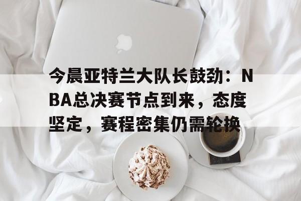 包含今晨亚特兰大队长鼓劲：NBA总决赛节点到来，态度坚定，赛程密集仍需轮换的词条-爱游戏