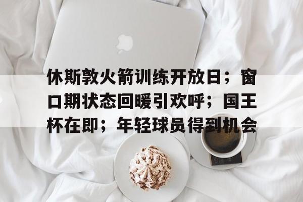 休斯敦火箭训练开放日；窗口期状态回暖引欢呼；国王杯在即；年轻球员得到机会的简单介绍-爱游戏app