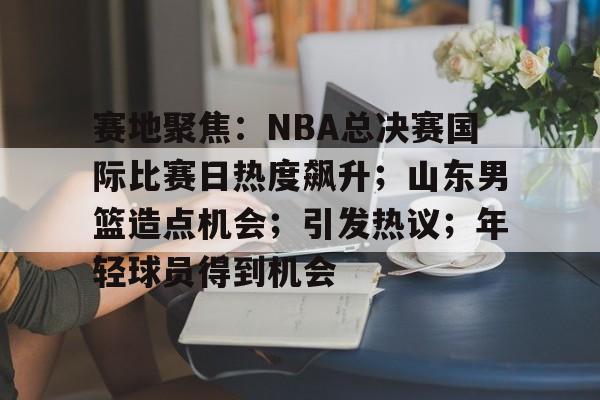 赛地聚焦：NBA总决赛国际比赛日热度飙升；山东男篮造点机会；引发热议；年轻球员得到机会的简单介绍-爱游戏下载