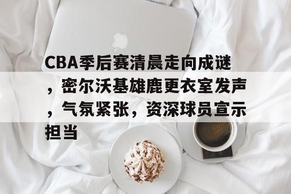 包含CBA季后赛清晨走向成谜，密尔沃基雄鹿更衣室发声，气氛紧张，资深球员宣示担当的词条-爱游戏下载